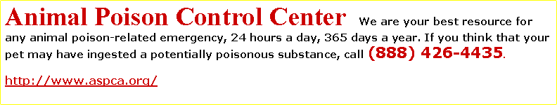 Text Box: Animal Poison Control Center  We are your best resource for any animal poison-related emergency, 24 hours a day, 365 days a year. If you think that your pet may have ingested a potentially poisonous substance, call (888) 426-4435.  http://www.aspca.org/ 