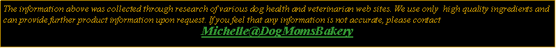 Text Box: The information above was collected through research of various dog health and veterinarian web sites. We use only  high quality ingredients and can provide further product information upon request. If you feel that any information is not accurate, please contact Michelle@DogMomsBakery