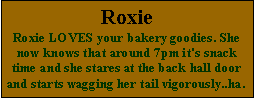 Text Box: RoxieRoxie LOVES your bakery goodies. She now knows that around 7pm it's snack time and she stares at the back hall door and starts wagging her tail vigorously..ha.